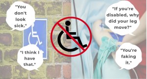 On the image is a wheelchair symbol with is crossed out. In small speech bubbles it says "You don`t look sick", "I think I have that", "If you are disabled, why did your leg move", "your are faking it". 